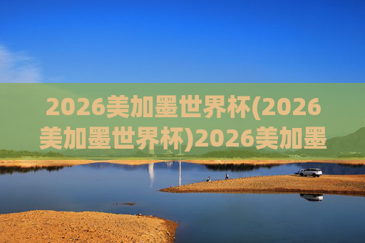 2026美加墨世界杯(2026美加墨世界杯)2026美加墨世界杯