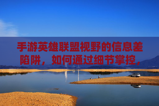 手游英雄联盟视野的信息差陷阱,如何通过细节掌控,打破对线与团战的视野壁垒?