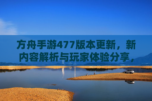 方舟手游477版本更新,新内容解析与玩家体验分享,方舟手游477版本更新,新内容解析与玩家体验分享