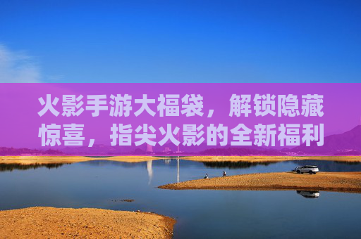 火影手游大福袋,解锁隐藏惊喜,指尖火影的全新福利狂欢