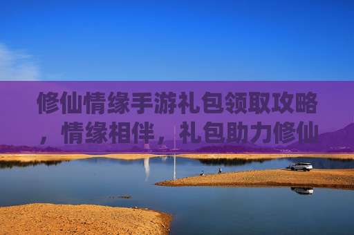 修仙情缘手游礼包领取攻略,情缘相伴,礼包助力修仙之路