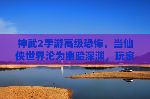 神武2手游高级恐怖,当仙侠世界沦为幽暗深渊,玩家如何自处?