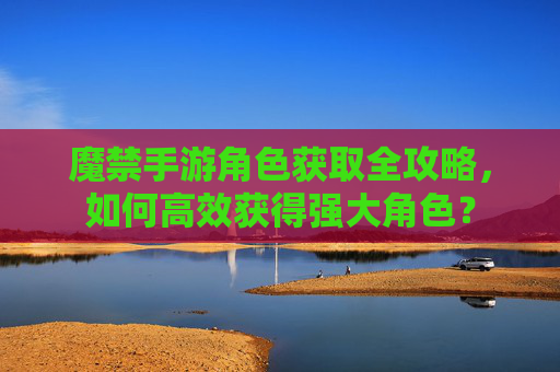 魔禁手游角色获取全攻略，如何高效获得强大角色？