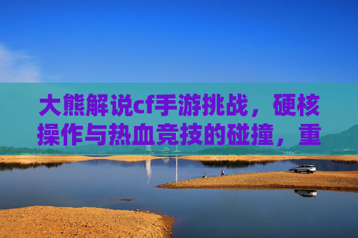 大熊解说cf手游挑战,硬核操作与热血竞技的碰撞,重温经典战火