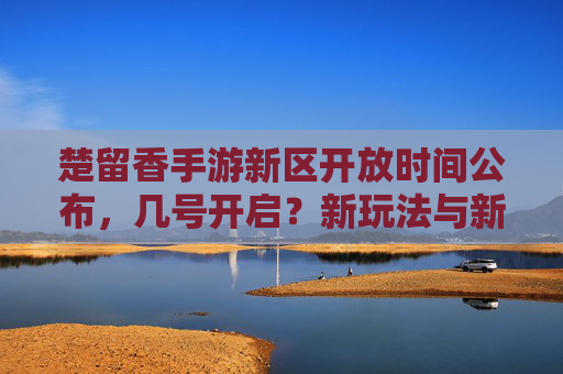 楚留香手游新区开放时间公布，几号开启？新玩法与新地图抢先看