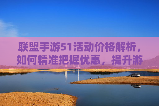联盟手游51活动价格解析,如何精准把握优惠,提升游戏体验?联盟手游51活动价格解析,如何精准把握优惠,提升游戏体验?