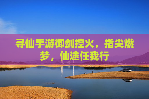 寻仙手游御剑控火，指尖燃梦，仙途任我行