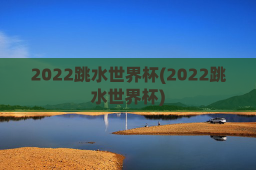 2022跳水世界杯(2022跳水世界杯)