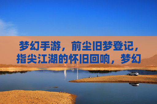 梦幻手游，前尘旧梦登记，指尖江湖的怀旧回响，梦幻手游，前尘旧梦登记，指尖江湖的怀旧回响