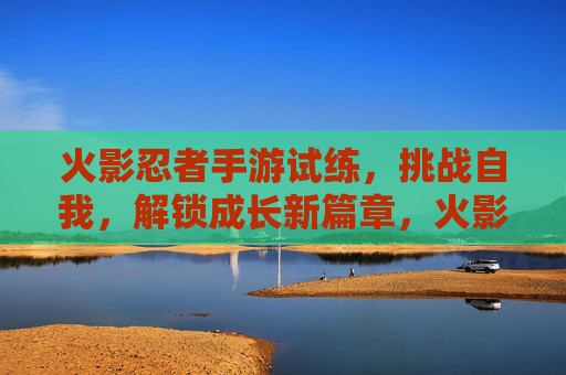 火影忍者手游试练,挑战自我,解锁成长新篇章,火影忍者手游试练,挑战自我,解锁成长新篇章