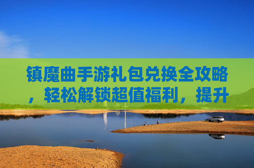 镇魔曲手游礼包兑换全攻略，轻松解锁超值福利，提升游戏体验！