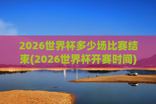 2026世界杯多少场比赛结束(2026世界杯开赛时间)