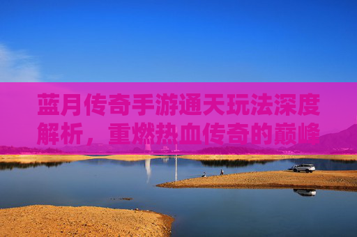 蓝月传奇手游通天玩法深度解析，重燃热血传奇的巅峰挑战