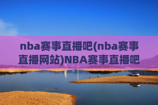 nba赛事直播吧(nba赛事直播网站)NBA赛事直播吧，权威NBA赛事直播平台，实时直播与精彩赛事回顾