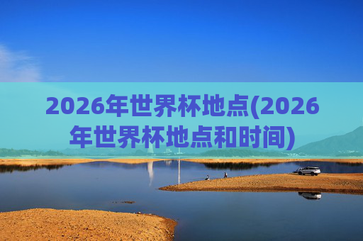 2026年世界杯地点(2026年世界杯地点和时间)