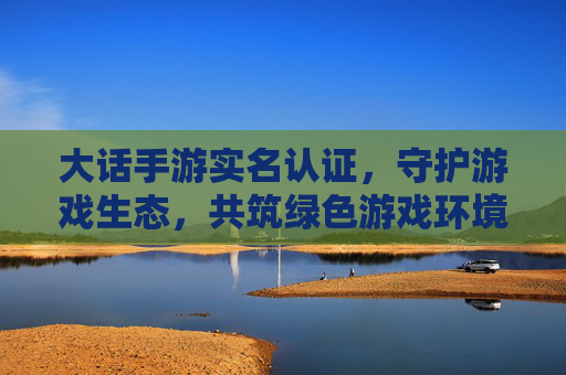 大话手游实名认证，守护游戏生态，共筑绿色游戏环境，大话手游实名认证，守护游戏生态，共筑绿色游戏环境