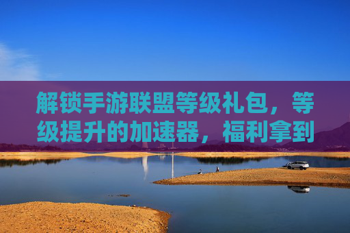 解锁手游联盟等级礼包,等级提升的加速器,福利拿到手软!
