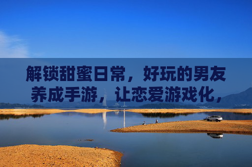 解锁甜蜜日常,好玩的男友养成手游,让恋爱游戏化,每天都能收获心动瞬间,恋爱游戏化男友养成手游,解锁甜蜜日常,每天收获心动瞬间