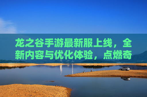 龙之谷手游最新服上线，全新内容与优化体验，点燃奇幻冒险新热情