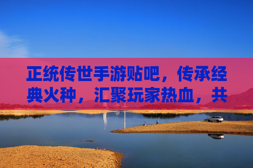 正统传世手游贴吧,传承经典火种,汇聚玩家热血,共筑江湖情缘,正统传世手游贴吧,传承经典火种,汇聚玩家热血,共筑江湖情缘