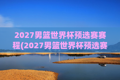 2027男篮世界杯预选赛赛程(2027男篮世界杯预选赛赛程表)