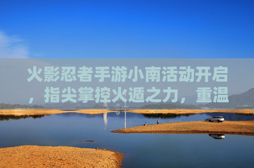 火影忍者手游小南活动开启，指尖掌控火遁之力，重温经典忍者传奇