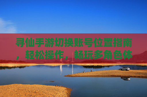 寻仙手游切换账号位置指南,轻松操作,畅玩多角色体验