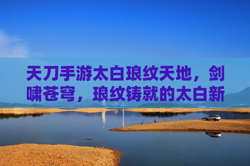 天刀手游太白琅纹天地,剑啸苍穹,琅纹铸就的太白新篇