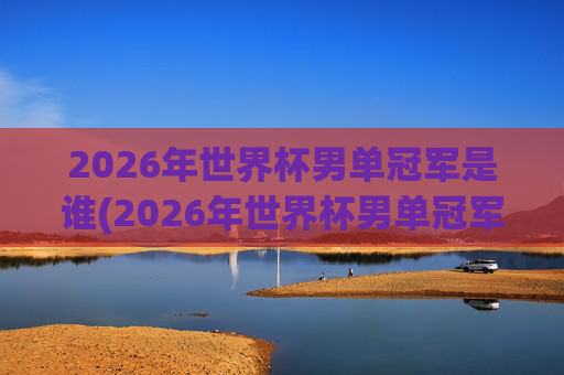 2026年世界杯男单冠军是谁(2026年世界杯男单冠军是谁)
