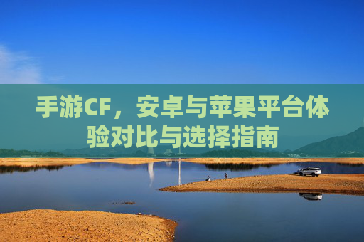 手游CF,安卓与苹果平台体验对比与选择指南