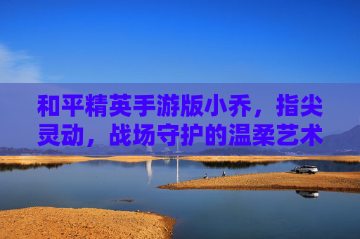 和平精英手游版小乔,指尖灵动,战场守护的温柔艺术