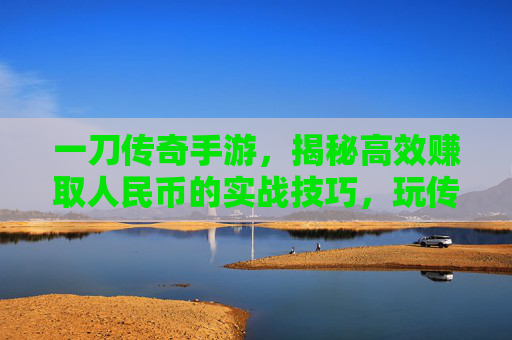 一刀传奇手游，揭秘高效赚取人民币的实战技巧，玩传奇也能轻松变现！