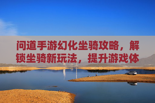 问道手游幻化坐骑攻略,解锁坐骑新玩法,提升游戏体验全解析,问道手游幻化坐骑攻略,解锁坐骑新玩法,提升游戏体验全解析