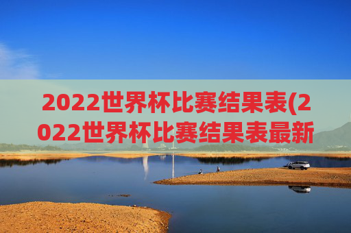2022世界杯比赛结果表(2022世界杯比赛结果表最新)2022世界杯比赛结果表(最新版)