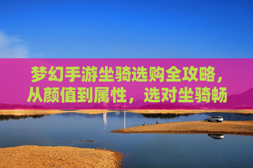 梦幻手游坐骑选购全攻略,从颜值到属性,选对坐骑畅游奇幻世界