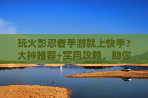 玩火影忍者手游就上快手？大神推荐+实用攻略，助你轻松冲上巅峰！