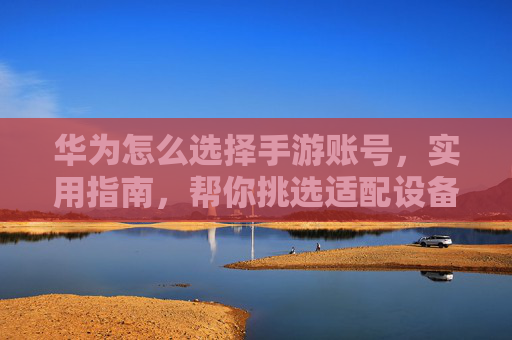 华为怎么选择手游账号,实用指南,帮你挑选适配设备、安全稳定的好账号