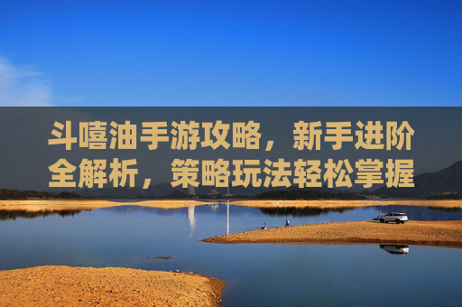 斗嘻油手游攻略,新手进阶全解析,策略玩法轻松掌握