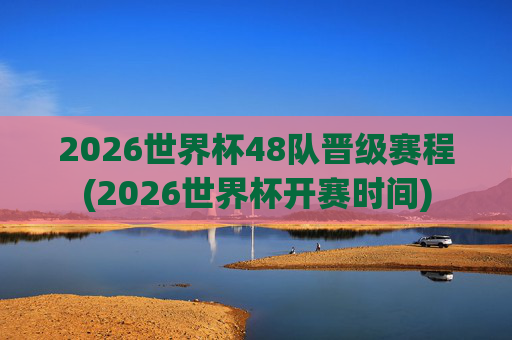 2026世界杯48队晋级赛程(2026世界杯开赛时间)