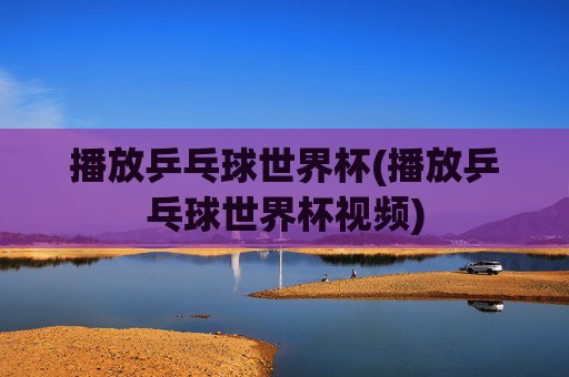 播放乒乓球世界杯(播放乒乓球世界杯视频)