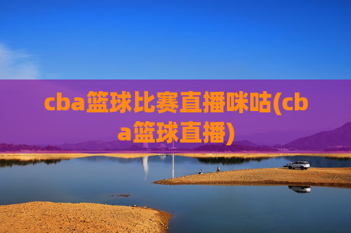 cba篮球比赛直播咪咕(cba篮球直播)