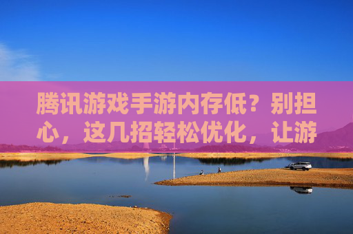腾讯游戏手游内存低？别担心，这几招轻松优化，让游戏运行更流畅