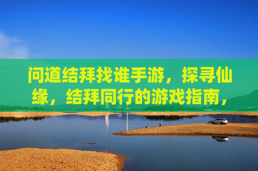 问道结拜找谁手游,探寻仙缘,结拜同行的游戏指南,问道结拜找谁手游,探寻仙缘,结拜同行的游戏指南