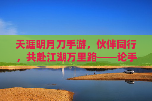 天涯明月刀手游,伙伴同行,共赴江湖万里路——论手游伙伴系统的魅力与玩家情感联结