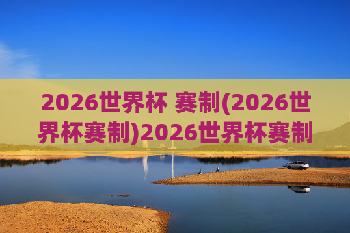 2026世界杯 赛制(2026世界杯赛制)2026世界杯赛制详解,赛制规则全解析
