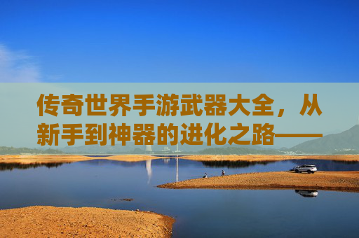 传奇世界手游武器大全,从新手到神器的进化之路——解析各阶段武器选择与获取攻略,传奇世界手游武器大全,从新手到神器的进化之路——解析各阶段武器选择与获取攻略
