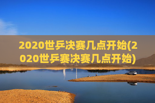 2020世乒决赛几点开始(2020世乒赛决赛几点开始)