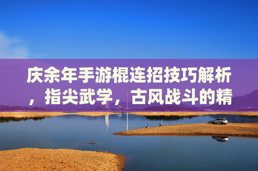 庆余年手游棍连招技巧解析,指尖武学,古风战斗的精髓演绎