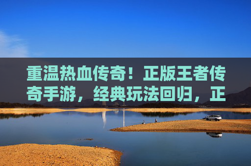 重温热血传奇！正版王者传奇手游，经典玩法回归，正版保障，畅玩不封号，尽享复古激情，重温热血传奇！正版王者传奇手游，经典玩法回归，正版保障，畅玩不封号，尽享复古激情