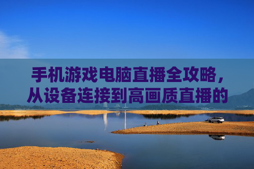 手机游戏电脑直播全攻略,从设备连接到高画质直播的实战指南